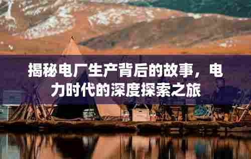 揭秘电厂生产背后的故事，电力时代的深度探索之旅