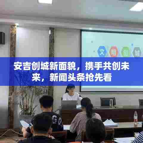 安吉创城新面貌,携手共创未来,新闻头条抢先看