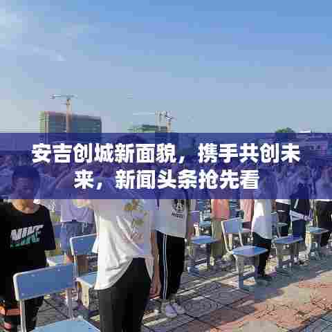 安吉创城新面貌,携手共创未来,新闻头条抢先看