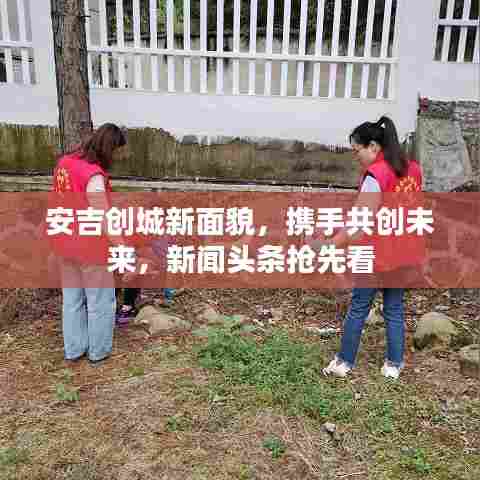 安吉创城新面貌,携手共创未来,新闻头条抢先看