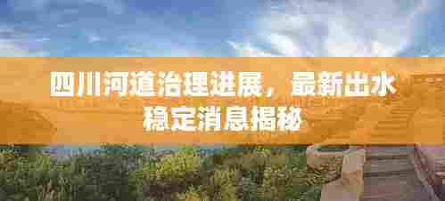 四川河道治理进展，最新出水稳定消息揭秘