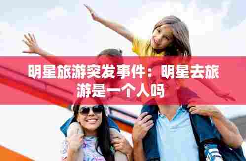 明星旅游突发事件：明星去旅游是一个人吗 