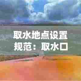 取水地点设置规范:取水口选址要求