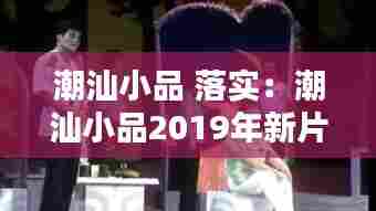 潮汕小品 落实:潮汕小品2019年新片