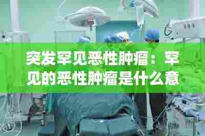 突发罕见恶性肿瘤：罕见的恶性肿瘤是什么意思 