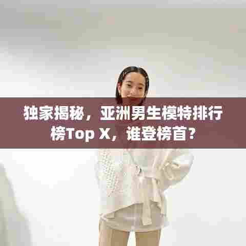 独家揭秘，亚洲男生模特排行榜Top X，谁登榜首？