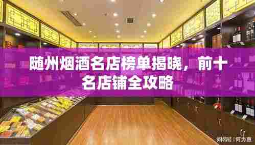 随州烟酒名店榜单揭晓,前十名店铺全攻略
