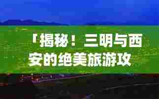 「揭秘！三明与西安的绝美旅游攻略，必体验之旅！」
