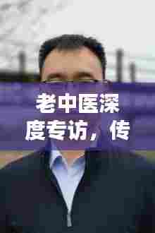 老中医深度专访，传统医学智慧传承与创新实践探索