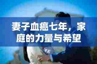 妻子血癌七年，家庭的力量与希望之战