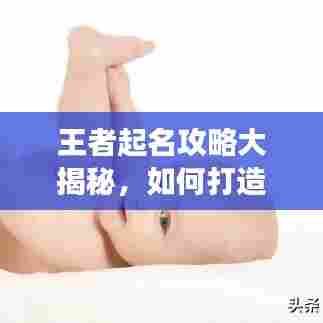 王者起名攻略大揭秘,如何打造独特且强大的游戏身份?