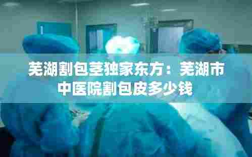 芜湖割包茎独家东方：芜湖市中医院割包皮多少钱 