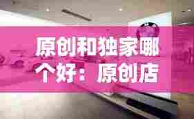 原创和独家哪个好：原创店和旗舰店的区别 