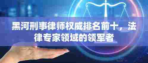 黑河刑事律师权威排名前十，法律专家领域的领军者