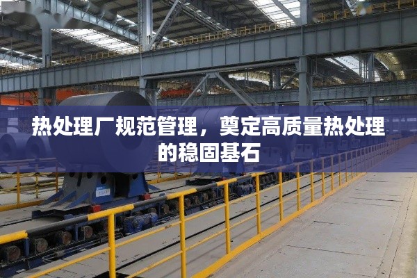 热处理厂规范管理，奠定高质量热处理的稳固基石