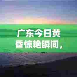 广东今日黄昏惊艳瞬间，最新消息视频来袭！