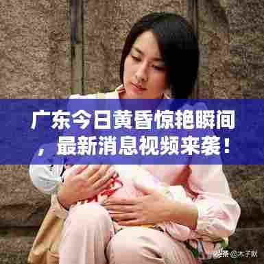 广东今日黄昏惊艳瞬间,最新消息视频来袭!