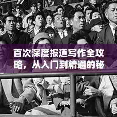 首次深度报道写作全攻略,从入门到精通的秘籍!
