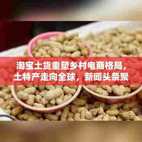 淘宝土货重塑乡村电商格局,土特产走向全球,新闻头条聚焦热议