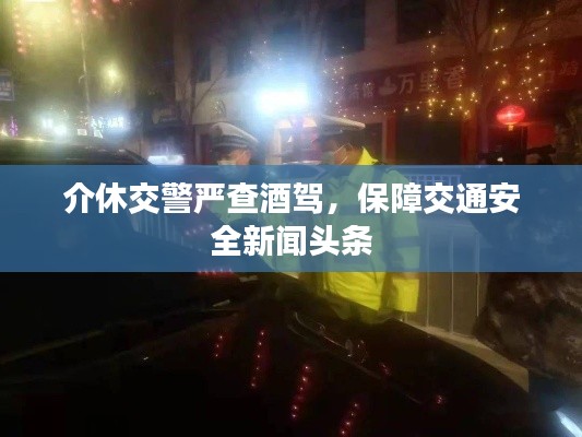 介休交警严查酒驾,保障交通安全新闻头条