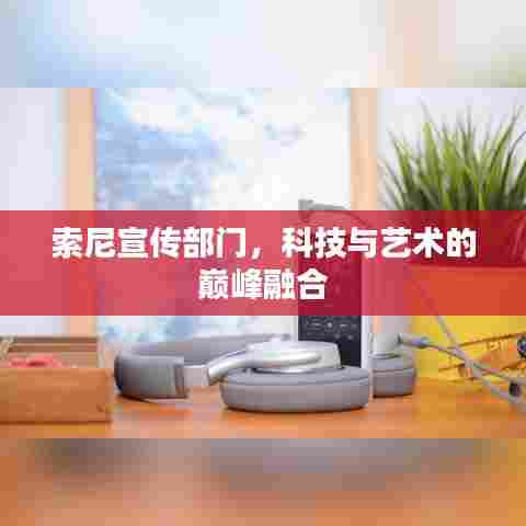 索尼宣传部门,科技与艺术的巅峰融合