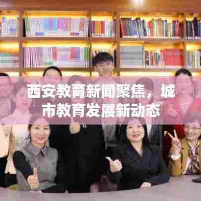 西安教育新闻聚焦,城市教育发展新动态