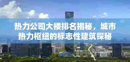 热力公司大楼排名揭秘，城市热力枢纽的标志性建筑探秘
