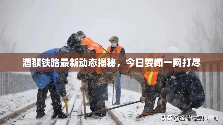 酒额铁路最新动态揭秘,今日要闻一网打尽