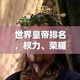 世界皇帝排名，权力、荣耀与历史的巅峰之路