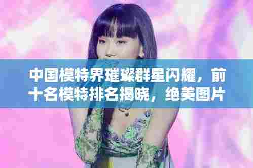 中国模特界璀璨群星闪耀,前十名模特排名揭晓,绝美图片欣赏