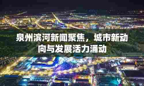 泉州滨河新闻聚焦,城市新动向与发展活力涌动