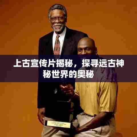 上古宣传片揭秘,探寻远古神秘世界的奥秘