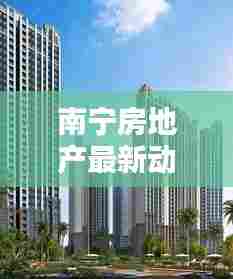 南宁房地产最新动态,热门楼盘最新消息与看房指南一网打尽