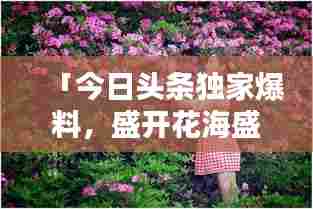 「今日头条独家爆料,盛开花海盛宴即将惊艳开启!」