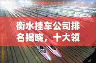 衡水挂车公司排名揭晓，十大领先企业榜单