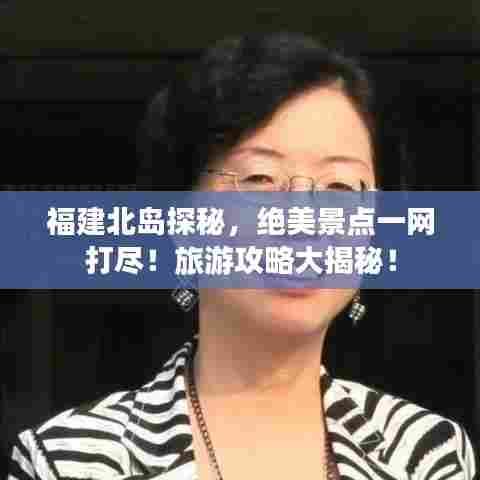 福建北岛探秘，绝美景点一网打尽！旅游攻略大揭秘！