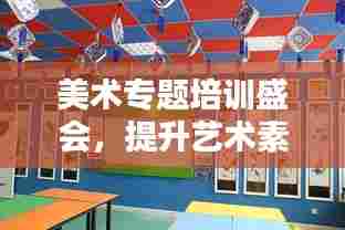 美术专题培训盛会，提升艺术素养，塑造未来之星