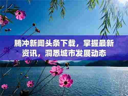 腾冲新闻头条下载,掌握最新资讯,洞悉城市发展动态