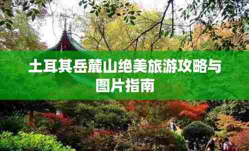 土耳其岳麓山绝美旅游攻略与图片指南