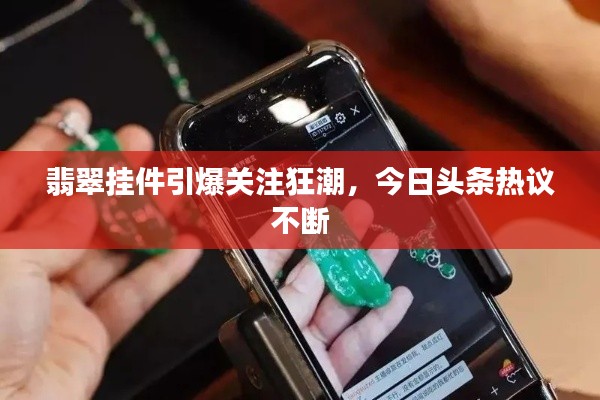 翡翠挂件引爆关注狂潮,今日头条热议不断