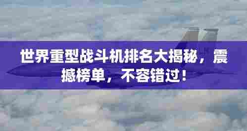 世界重型战斗机排名大揭秘,震撼榜单,不容错过!