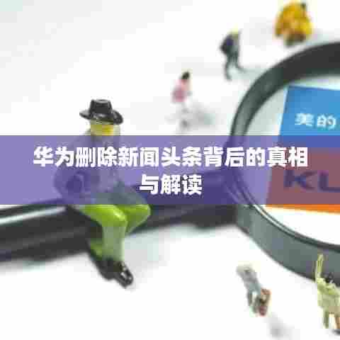 华为删除新闻头条背后的真相与解读