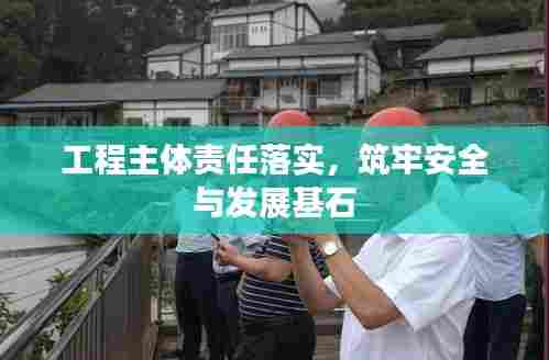 工程主体责任落实，筑牢安全与发展基石