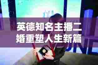 英德知名主播二婚重塑人生新篇章，职业与生活的华丽转身