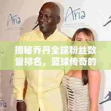 揭秘乔丹全球粉丝数量排名，篮球传奇的魅力无人能挡！