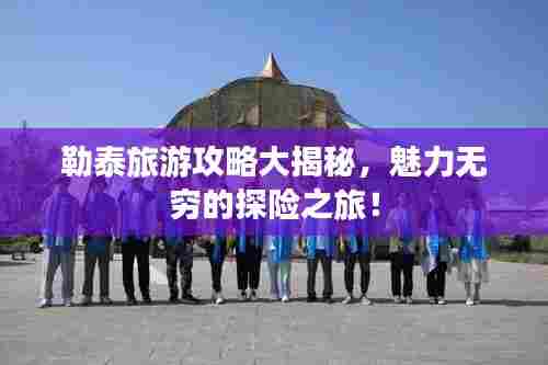 勒泰旅游攻略大揭秘,魅力无穷的探险之旅!