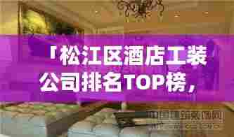 「松江区酒店工装公司排名TOP榜,专业团队打造高品质装修设计!」
