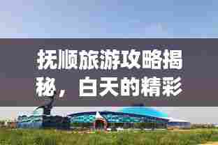 抚顺旅游攻略揭秘,白天的精彩探险之旅