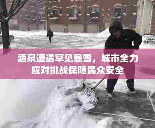 酒泉遭遇罕见暴雪,城市全力应对挑战保障民众安全