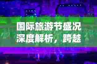国际旅游节盛况深度解析,跨越国界的狂欢盛宴